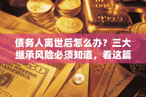 武汉债务人离世后怎么办？三大继承风险必须知道，看这篇就够了
